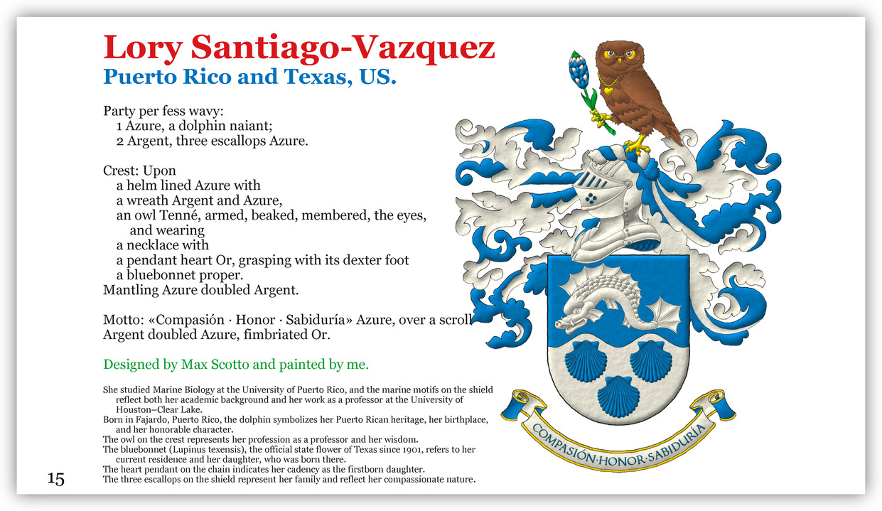 Party per fess wavy: 1 Azure, a dolphin naiant; 2 Argent, three escallops Azure. Crest: Upon a helm lined Azure with a wreath Argent and Azure, an owl Tenn�, armed, beaked, membered, the eyes, and wearing a necklace with a pendant heart Or, grasping with its dexter foot a bluebonnet proper. Mantling Azure doubled Argent. Motto: �Compasi�n � Honor � Sabidur�a� Azure, over a scroll Argent doubled Azure, fimbriated Or.